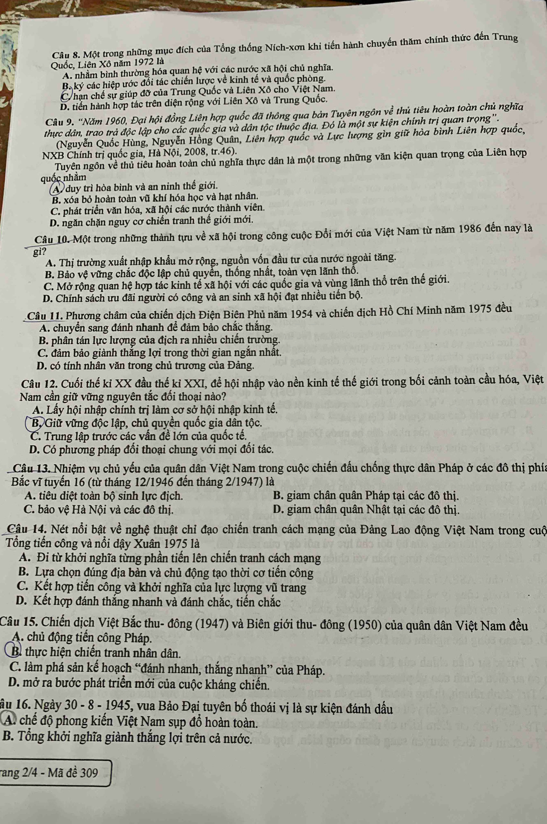 Một trong những mục đích của Tổng thống Ních-xơn khi tiến hành chuyến thăm chính thức đến Trung
Quốc, Liên Xô năm 1972 là
A. nhằm bình thường hóa quan hệ với các nước xã hội chủ nghĩa.
B. ký các hiệp ước đổi tác chiến lược về kinh tế và quốc phòng.
Chạn chế sự giúp đỡ của Trung Quốc và Liên Xô cho Việt Nam.
D. tiến hành hợp tác trên diện rộng với Liên Xô và Trung Quốc.
Câu 9. “Năm 1960, Đại hội đồng Liên hợp quốc đã thông qua bản Tuyên ngôn về thủ tiêu hoàn toàn chủ nghĩa
thực dân, trao trả độc lập cho các quốc gia và dân tộc thuộc địa. Đó là một sự kiện chính trị quan trọng'.
(Nguyễn Quốc Hùng, Nguyễn Hồng Quân, Liên hợp quốc và Lực lượng gìn giữ hòa bình Liên hợp quốc,
NXB Chính trị quốc gia, Hà Nội, 2008, tr.46).
Tuyên ngôn về thủ tiêu hoàn toàn chủ nghĩa thực dân là một trong những văn kiện quan trọng của Liên hợp
quốc nhằm
A duy trì hòa bình và an ninh thế giới.
B. xóa bỏ hoàn toàn vũ khí hóa học và hạt nhân.
C. phát triển văn hóa, xã hội các nước thành viên.
D. ngăn chặn nguy cơ chiến tranh thế giới mới.
Câu 10. Một trong những thành tựu về xã hội trong công cuộc Đổi mới của Việt Nam từ năm 1986 đến nay là
gi?
A. Thị trường xuất nhập khẩu mở rộng, nguồn vốn đầu tư của nước ngoài tăng.
B. Bảo vệ vững chắc độc lập chủ quyền, thống nhất, toàn vẹn lãnh thổ.
C. Mở rộng quan hệ hợp tác kinh tế xã hội với các quốc gia và vùng lãnh thổ trên thế giới.
D. Chính sách ưu đãi người có công và an sinh xã hội đạt nhiều tiến bộ.
Câu 11. Phương châm của chiến dịch Điện Biện Phủ năm 1954 và chiến dịch Hồ Chí Minh năm 1975 đều
A. chuyển sang đánh nhanh để đảm bảo chắc thắng
B. phân tán lực lượng của địch ra nhiều chiến trường.
C. đảm bảo giành thắng lợi trong thời gian ngắn nhất.
D. có tính nhân văn trong chủ trương của Đảng.
Câu 12. Cuối thế kỉ XX đầu thế kỉ XXI, để hội nhập vào nền kinh tế thế giới trong bối cảnh toàn cầu hóa, Việt
Nam cần giữ vững nguyên tắc đối thoại nào?
A. Lấy hội nhập chính trị làm cơ sở hội nhập kinh tế.
B, Giữ vững độc lập, chủ quyền quốc gia dân tộc.
C. Trung lập trước các vấn đề lớn của quốc tế.
D. Có phương pháp đổi thoại chung với mọi đối tác.
Câu 13. Nhiệm vụ chủ yếu của quân dân Việt Nam trong cuộc chiến đấu chống thực dân Pháp ở các đô thị phía
Bắc vĩ tuyến 16 (từ tháng 12/1946 đến tháng 2/1947) là
A. tiêu diệt toàn bộ sinh lực địch. B. giam chân quân Pháp tại các đô thị.
C. bảo vệ Hà Nội và các đô thị. D. giam chân quân Nhật tại các đô thị.
Câu 14. Nét nổi bật về nghệ thuật chỉ đạo chiến tranh cách mạng của Đảng Lao động Việt Nam trong cuộ
Tổng tiến công và nổi dậy Xuân 1975 là
A. Đi từ khởi nghĩa từng phần tiến lên chiến tranh cách mạng
B. Lựa chọn đúng địa bàn và chủ động tạo thời cơ tiến công
C. Kết hợp tiến công và khởi nghĩa của lực lượng vũ trang
D. Kết hợp đánh thắng nhanh và đánh chắc, tiến chắc
Câu 15. Chiến dịch Việt Bắc thu- đông (1947) và Biên giới thu- đông (1950) của quân dân Việt Nam đều
A. chủ động tiến công Pháp.
B thực hiện chiến tranh nhân dân.
C. làm phá sản kế hoạch “đánh nhanh, thắng nhanh” của Pháp.
D. mở ra bước phát triển mới của cuộc kháng chiến.
ầu 16. Ngày 30 - 8 - 1945, vua Bảo Đại tuyên bố thoái vị là sự kiện đánh dấu
A. chế độ phong kiến Việt Nam sụp đổ hoàn toàn.
B. Tổng khởi nghĩa giành thắng lợi trên cả nước.
rang 2/4 - Mã đề 309