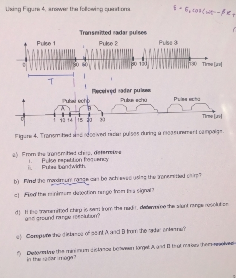 Using Figure 4, answer the following questions. 
Transmitted radar pulses 
Pulse 1 Pulse 2 Pulse 3
0 30 50 80 100 30 Time [ μs ] 
T
1
Received radar pulses 
Pulse echo Pulse echo Pulse echo 
A B
0 1 10 14 15 20 30 Time [ μs ] 
Figure 4. Transmitted and received radar pulses during a measurement campaign. 
a) From the transmitted chirp, determine 
i. Pulse repetition frequency 
ii. Pulse bandwidth. 
b) Find the maximum range can be achieved using the transmitted chirp? 
c) Find the minimum detection range from this signal? 
d) If the transmitted chirp is sent from the nadir, determine the slant range resolution 
and ground range resolution? 
e) Compute the distance of point A and B from the radar antenna? 
f) Determine the minimum distance between target A and B that makes them resolved 
in the radar image?