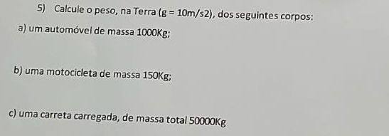 Calcule o peso, na Terra (g=10m/s2) , dos seguintes corpos: 
a) um automóvel de massa 1000Kg; 
b) uma motocicleta de massa 150Kg; 
c) uma carreta carregada, de massa total 50000Kg