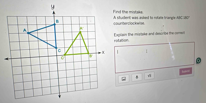 Find the mistake.
A student was asked to rotate triangle ABC 180°
counterclockwise.
Explain the mistake and describe the correct
rotation.
G
Submit
sqrt(± )