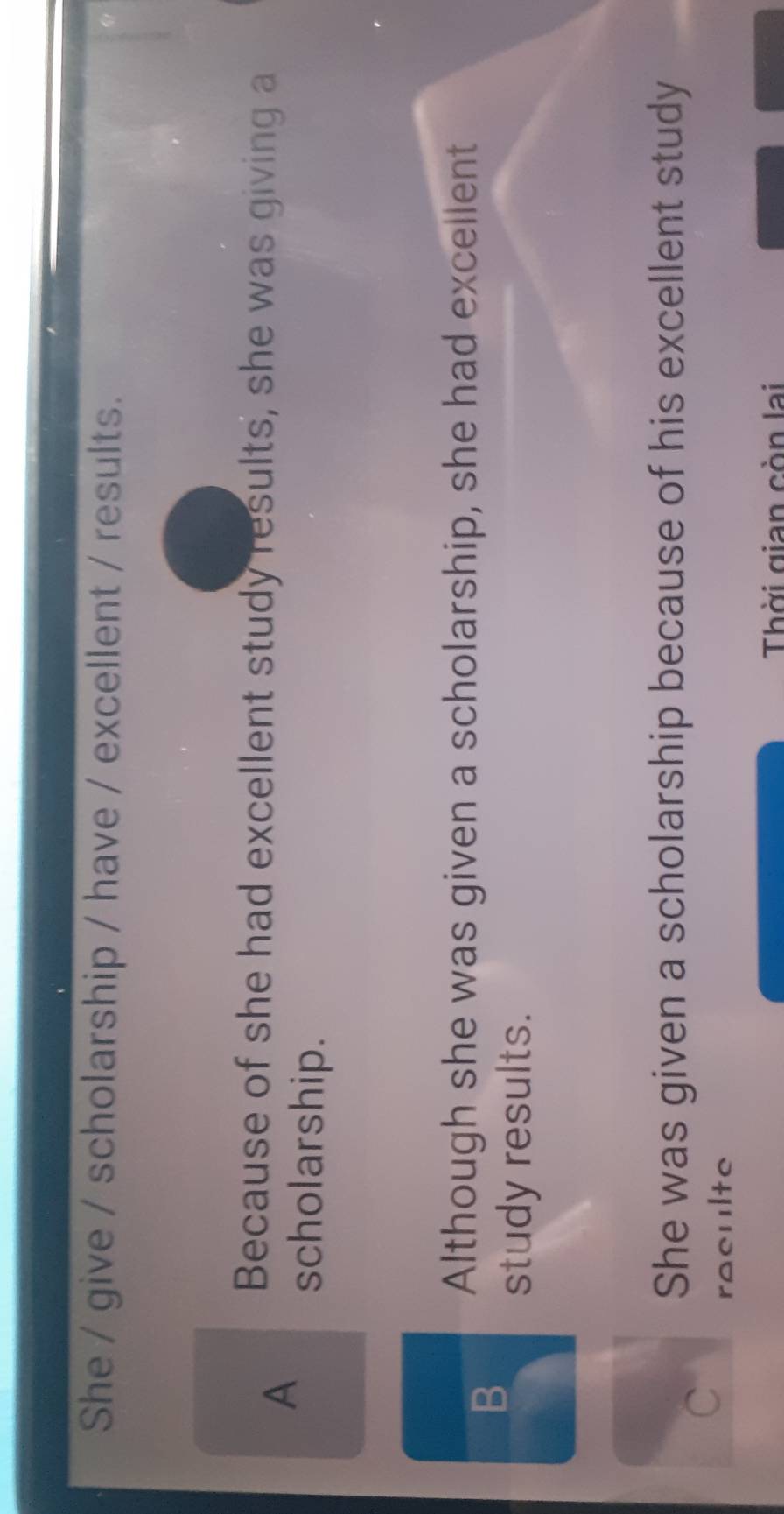 She / give / scholarship / have / excellent / results.
A
Because of she had excellent study results, she was giving a
scholarship.
B
Although she was given a scholarship, she had excellent
study results.
She was given a scholarship because of his excellent study
C
raeulte
Thời gian còn lai