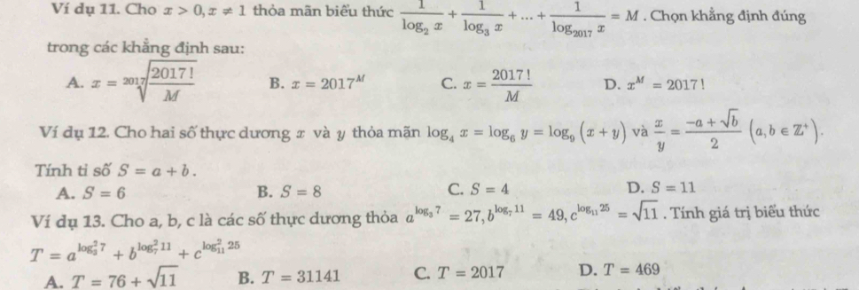 Ví dụ 11. Cho x>0, x!= 1 thỏa mãn biểu thức frac 1log _2x+frac 1log _3x+...+frac 1log _2017x=M. Chọn khẳng định đúng
trong các khẳng định sau:
A. x=sqrt[2017](frac 2017!)M B. x=2017^M C. x= 2017!/M  D. x^M=2017!
Ví dụ 12. Cho hai số thực dương x và y thỏa mãn log _4x=log _6y=log _9(x+y) và  x/y = (-a+sqrt(b))/2 (a,b∈ Z^+). 
Tính tỉ số S=a+b.
A. S=6 B. S=8 C. S=4 D. S=11
Ví dụ 13. Cho a, b, c là các số thực dương thỏa a^(log _3)7=27, b^(log _7)11=49, c^(log _11)25=sqrt(11). Tính giá trị biểu thức
T=a^((log _3)^27)+b^((log _7)^211)+c^((log _11)^225)
A. T=76+sqrt(11) B. T=31141 C. T=2017 D. T=469