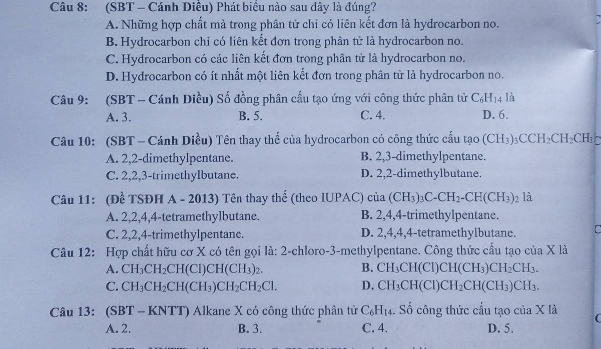 (SBT - Cánh Diều) Phát biểu nào sau đây là đúng?
A. Những hợp chất mà trong phân tử chỉ có liên kết đơn là hydrocarbon no.
B. Hydrocarbon chỉ có liên kết đơn trong phân tử là hydrocarbon no.
C. Hydrocarbon có các liên kết đơn trong phân tử là hydrocarbon no.
D. Hydrocarbon có ít nhất một liên kết đơn trong phân tử là hydrocarbon no.
Câu 9: (SBT - Cánh Diều) Số đồng phân cấu tạo ứng với công thức phân tử C_6H_14 là
A. 3. B. 5. C. 4. D. 6.
Câu 10: (SBT - Cánh Diều) Tên thay thế của hydrocarbon có công thức cấu tạo (CH_3)_3CCH_2CH_2CH_3 a
A. 2,2-dimethylpentane. B. 2,3-dimethylpentane.
C. 2,2,3-trimethylbutane. D. 2,2-dimethylbutane.
Câu 11: (Đề TSĐH A - 2013) Tên thay thế (theo IUPAC) của (CH_3)_3C-CH_2-CH(CH_3) 2 là
A. 2,2,4,4-tetramethylbutane. B. 2,4,4-trimethylpentane.
C. 2,2,4-trimethylpentane. D. 2,4,4,4-tetramethylbutane.
C
Câu 12: Hợp chất hữu cơ X có tên gọi là: 2-chloro-3-methylpentane. Công thức cấu tạo của X là
A. CH_3CH_2CH(Cl)CH(CH_3)_2. B. CH_3CH(Cl)CH(CH_3)CH_2CH_3.
C. CH_3CH_2CH(CH_3)CH_2CH_2Cl. D. CH_3CH(Cl)CH_2CH(CH_3)CH_3.
Câu 13: (SBT-KNTT) Alkane X có công thức phân tử C_6H_14. Số công thức cấu tạo của X là C
A. 2. B. 3. C. 4. D. 5.