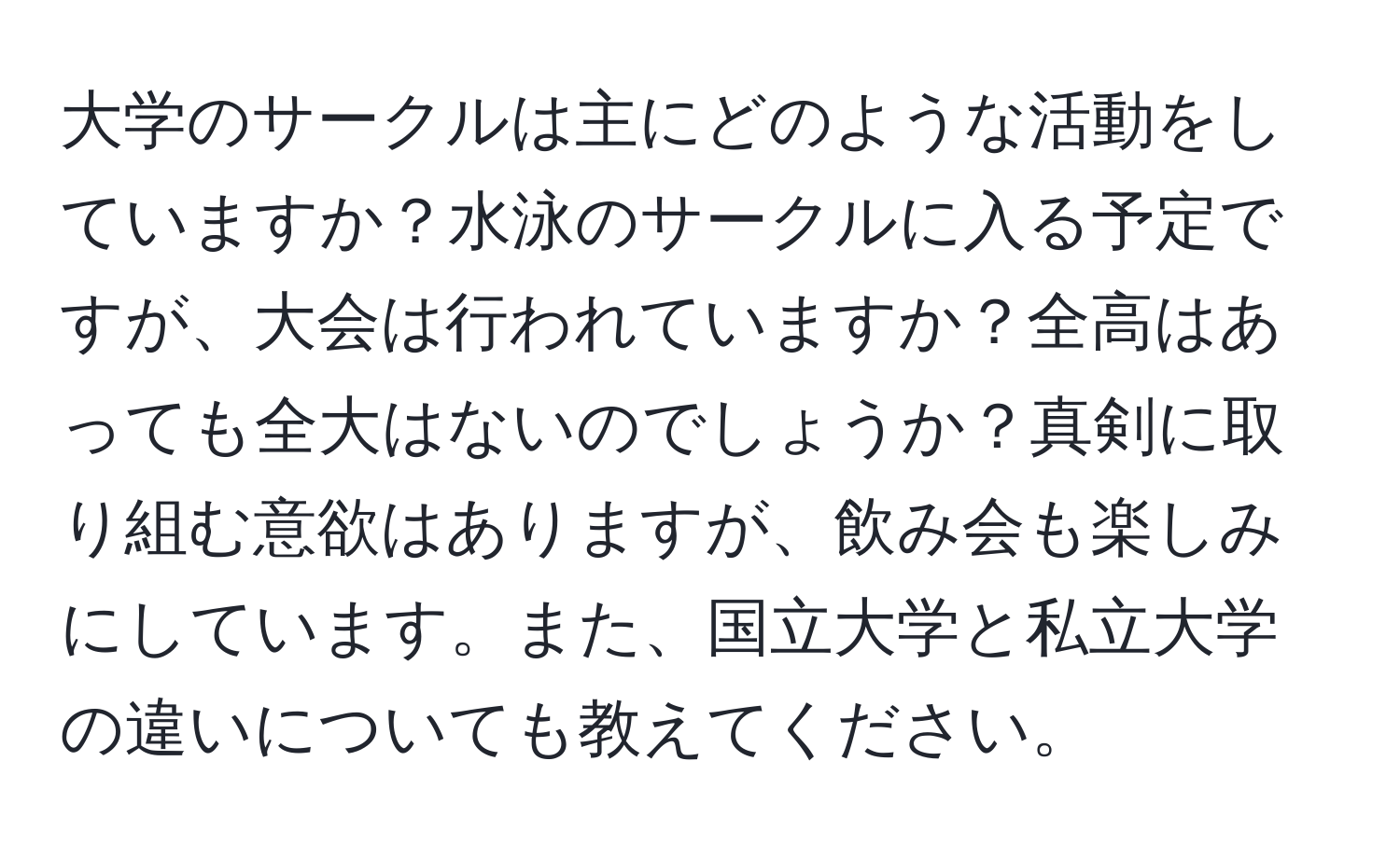 大学のサークルは主にどのような活動をしていますか？水泳のサークルに入る予定ですが、大会は行われていますか？全高はあっても全大はないのでしょうか？真剣に取り組む意欲はありますが、飲み会も楽しみにしています。また、国立大学と私立大学の違いについても教えてください。