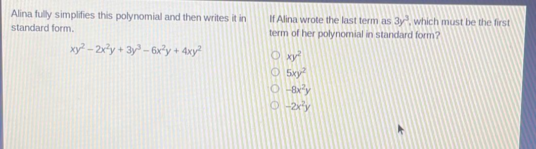 Alina fully simplifies this polynomial and then writes it in If Alina wrote the last term as 3y^3 , which must be the first
standard form. term of her polynomial in standard form?
xy^2-2x^2y+3y^3-6x^2y+4xy^2
xy^2
5xy^2
-8x^2y
-2x^2y