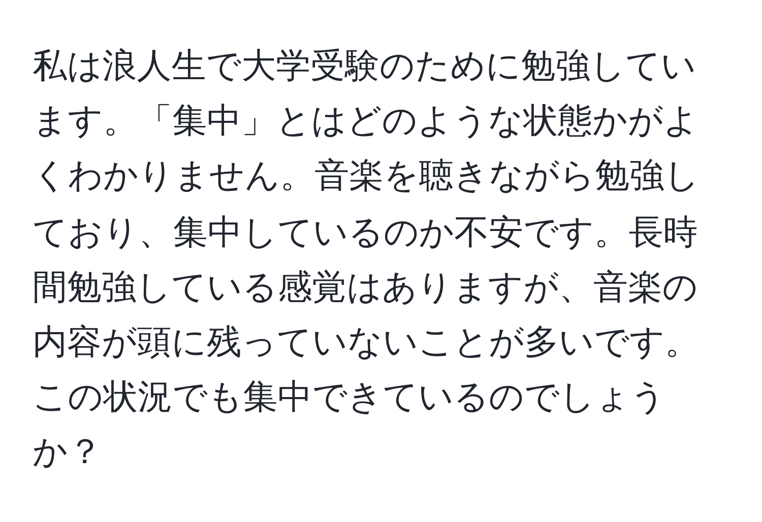 私は浪人生で大学受験のために勉強しています。「集中」とはどのような状態かがよくわかりません。音楽を聴きながら勉強しており、集中しているのか不安です。長時間勉強している感覚はありますが、音楽の内容が頭に残っていないことが多いです。この状況でも集中できているのでしょうか？