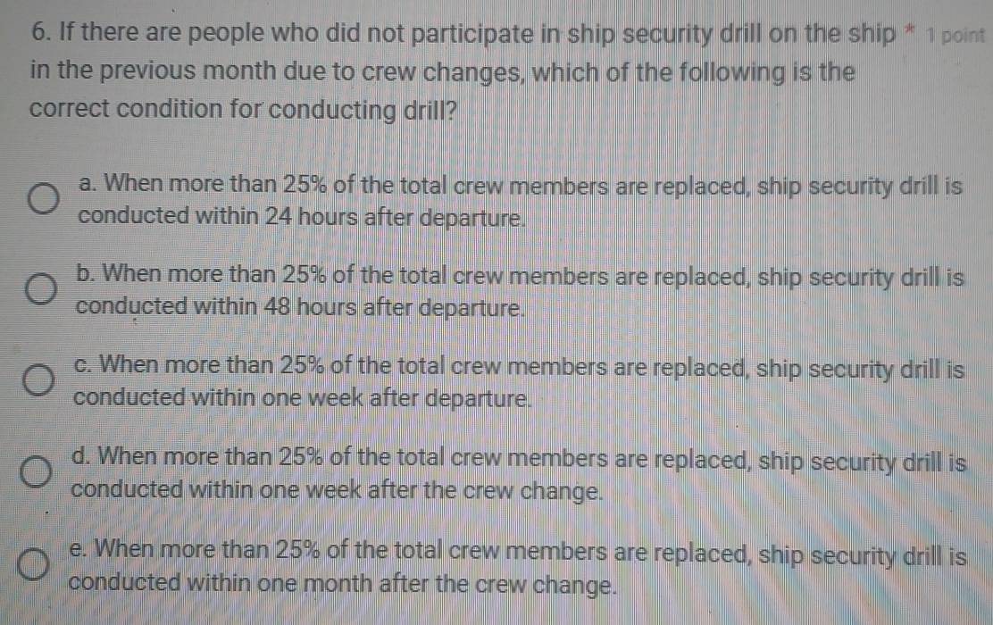 If there are people who did not participate in ship security drill on the ship * 1 point
in the previous month due to crew changes, which of the following is the
correct condition for conducting drill?
a. When more than 25% of the total crew members are replaced, ship security drill is
conducted within 24 hours after departure.
b. When more than 25% of the total crew members are replaced, ship security drill is
conducted within 48 hours after departure.
c. When more than 25% of the total crew members are replaced, ship security drill is
conducted within one week after departure.
d. When more than 25% of the total crew members are replaced, ship security drill is
conducted within one week after the crew change.
e. When more than 25% of the total crew members are replaced, ship security drill is
conducted within one month after the crew change.