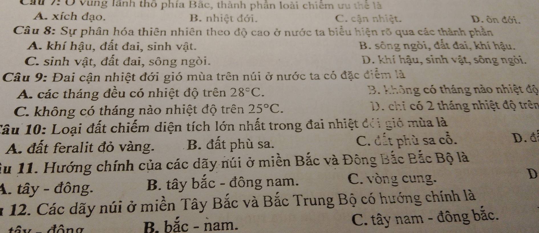 Cầu 7:Ở vùng lãnh thô phía Băc, thành phần loài chiêm ưu thể là
A. xích đạo. B. nhiệt đới. C. cận nhiệt. D. ôn đới.
Câu 8: Sự phân hóa thiên nhiên theo độ cao ở nước ta biểu hiện rõ qua các thành phần
A. khí hậu, đất đai, sinh vật. B. sông ngòi, đất đai, khí hậu.
C. sinh vật, đất đai, sông ngòi. D. khí hậu, sinh vật, sông ngòi.
Câu 9: Đai cận nhiệt đới gió mùa trên núi ở nước ta có đặc điểm là
A. các tháng đều có nhiệt độ trên 28°C. B. không có tháng nào nhiệt độ
C. không có tháng nào nhiệt độ trên 25°C.
D. chỉ có 2 tháng nhiệt độ trên
Câu 10: Loại đất chiếm diện tích lớn nhất trong đai nhiệt đổi gió mùa là
A. đất feralit đỏ vàng. B. đất phù sa. C. đất phù sa cổ. D. đ
Su 11. Hướng chính của các dãy núi ở miền Bắc và Đông Bắc Bắc Bộ là
C. vòng cung.
A. tây - đông. B. tây bắc - đông nam. D
* 12. Các dãy núi ở miền Tây Bắc và Bắc Trung Bộ có hướng chính là
tôy -đông B. bắc - ǹam.
C. tây nam - đông bắc.