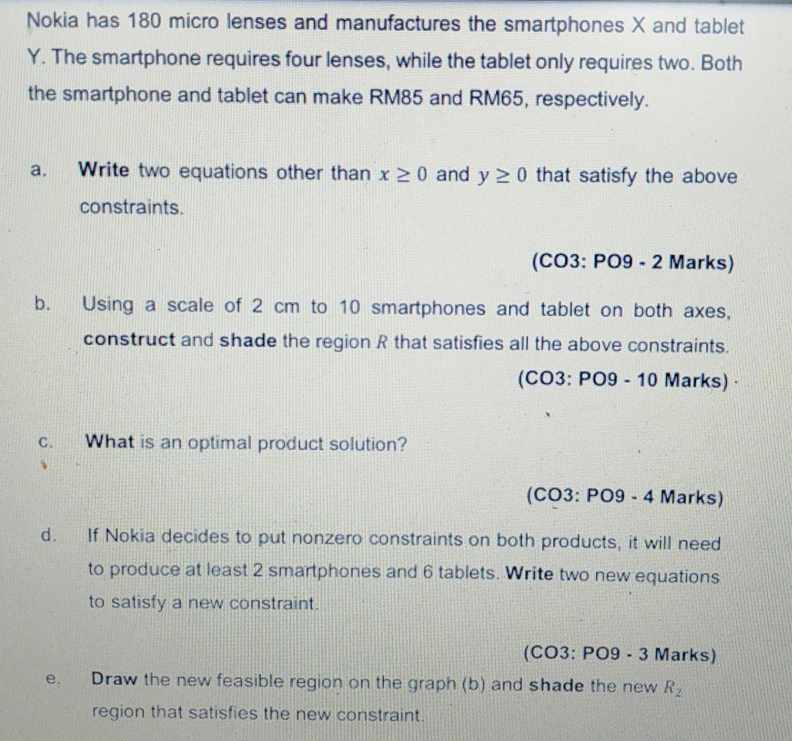 Nokia has 180 micro lenses and manufactures the smartphones X and tablet
Y. The smartphone requires four lenses, while the tablet only requires two. Both 
the smartphone and tablet can make RM85 and RM65, respectively. 
a. Write two equations other than x≥ 0 and y≥ 0 that satisfy the above 
constraints. 
(CO3: PO9 - 2 Marks) 
b. Using a scale of 2 cm to 10 smartphones and tablet on both axes, 
construct and shade the region R that satisfies all the above constraints. 
(CO3: PO9 - 10 Marks) · 
c. What is an optimal product solution? 
(CO3: PO9 - 4 Marks) 
d. If Nokia decides to put nonzero constraints on both products, it will need 
to produce at least 2 smartphones and 6 tablets. Write two new equations 
to satisfy a new constraint. 
(CO3: PO9 - 3 Marks) 
e. Draw the new feasible region on the graph (b) and shade the new R_2
region that satisfies the new constraint.