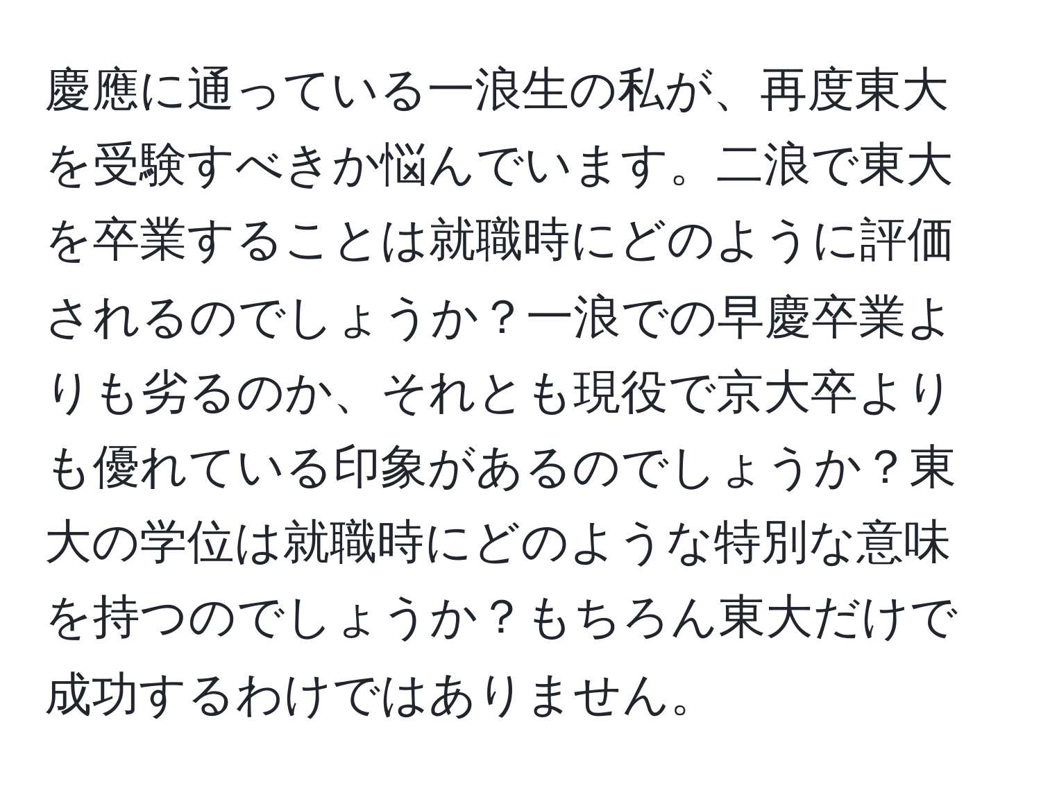 慶應に通っている一浪生の私が、再度東大を受験すべきか悩んでいます。二浪で東大を卒業することは就職時にどのように評価されるのでしょうか？一浪での早慶卒業よりも劣るのか、それとも現役で京大卒よりも優れている印象があるのでしょうか？東大の学位は就職時にどのような特別な意味を持つのでしょうか？もちろん東大だけで成功するわけではありません。