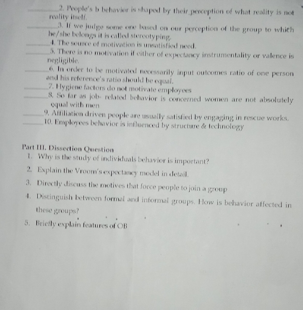 People's b behavior is shaped by their perception of what reality is not 
reality itself. 
_3. If we judge some one based on our perception of the group to which 
he/she belongs it is called stereotyping. 
_4. The source of motivation is unsatisfied need. 
_5. There is no motivation if either of expectancy instrumentality or valence is 
negligible. 
_6. In order to be motivated necessarily input outcomes ratio of one person 
and his reference's ratio should be equal. 
_7. Hygiene factors do not motivate employees 
_8. So far as job- related behavior is concerned women are not absolutely 
equal with men 
_9. Affiliation driven people are usually satisfied by engaging in rescue works. 
_10. Employees behavior is influenced by structure & technology 
Part III. Dissection Question 
1. Why is the study of individuals behavior is important? 
2. Explain the Vroom's expectancy model in detail. 
3. Directly discuss the motives that force people to join a group 
4. Distinguish between formal and informal groups. How is behavior affected in 
these groups? 
5. Briefly explain features of OB
