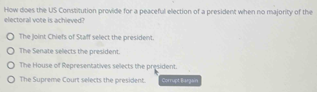 How does the US Constitution provide for a peaceful election of a president when no majority of the
electoral vote is achieved?
The Joint Chiefs of Staff select the president.
The Senate selects the president.
The House of Representatives selects the president.
The Supreme Court selects the president. Corrupt Bargain