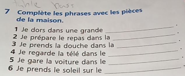 Complète les phrases avec les pièces 
de la maison. 
_. 
_ 
1 Je dors dans une grande . 
2 Je prépare le repas dans la 
_. 
3 Je prends la douche dans la 
_. 
4 Je regarde la télé dans le 
. 
5 Je gare la voiture dans le_ 
6 Je prends le soleil sur le_