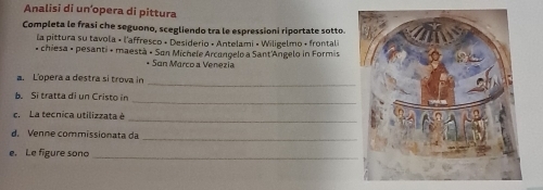 Analisi di un’opera di pittura 
Completa le frasi che seguono, scegliendo tra le espressioni riportate sotto. 
la pittura su tavola « l'affresco « Desiderio « Antelami « Wiligelmo + frontali 
* chiesa » pesanti « maestà « San Michele Arcangelo a Sant'Angelo in Formis 
* San Marco a Venezia 
a. Lopera a destra si trova in 
_ 
b. Si tratta di un Cristo in 
_ 
c. La tecnica utilizzata è 
_ 
d. Venne commissionata da 
_ 
e. Le figure sono_