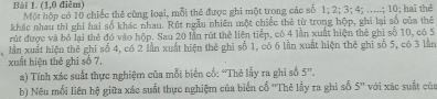 (1,0 điễm) Một hộp có 10 chiếc thẻ cùng loại, mỗi thẻ được ghi một trong các số 1; 2; 3; 4; .....; 10; hai thê 
khác nhau thì ghi hai số khác nhau. Rút ngẫu nhiên một chiếc thẻ từ trong hộp, ghi lại số của thẻ 
rút được và bỏ lại thẻ đó vào hộp. Sau 20 lần rút thẻ liên tiếp, có 4 lần xuất hiện thẻ ghi số 10, có 5
lần xuất hiện thể ghi số 4, có 2 lần xuất hiện thẻ ghi số 1, có 6 lần xuất hiện thê ghi số 5, có 3 lằn 
xuất hiện thẻ ghi số 7. 
a) Tính xác suất thực nghiệm của mỗi biến cố: 'Thẻ lấy ra ghi số 5^n. 
b) Nêu mối liên hệ giữa xác suất thực nghiệm của biến cổ ''Thê lấy ra ghi số 5^n với xác suất của