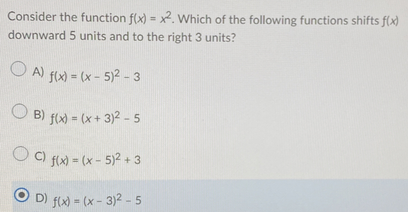 Consider the function f(x)=x^2. Which of the following functions shifts f(x)
downward 5 units and to the right 3 units?
A) f(x)=(x-5)^2-3
B) f(x)=(x+3)^2-5
C) f(x)=(x-5)^2+3
D) f(x)=(x-3)^2-5