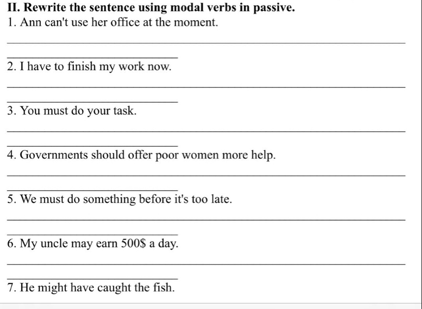 Rewrite the sentence using modal verbs in passive. 
1. Ann can't use her office at the moment. 
_ 
_ 
2. I have to finish my work now. 
_ 
_ 
3. You must do your task. 
_ 
_ 
4. Governments should offer poor women more help. 
_ 
_ 
5. We must do something before it's too late. 
_ 
_ 
6. My uncle may earn 500$ a day. 
_ 
_ 
7. He might have caught the fish.