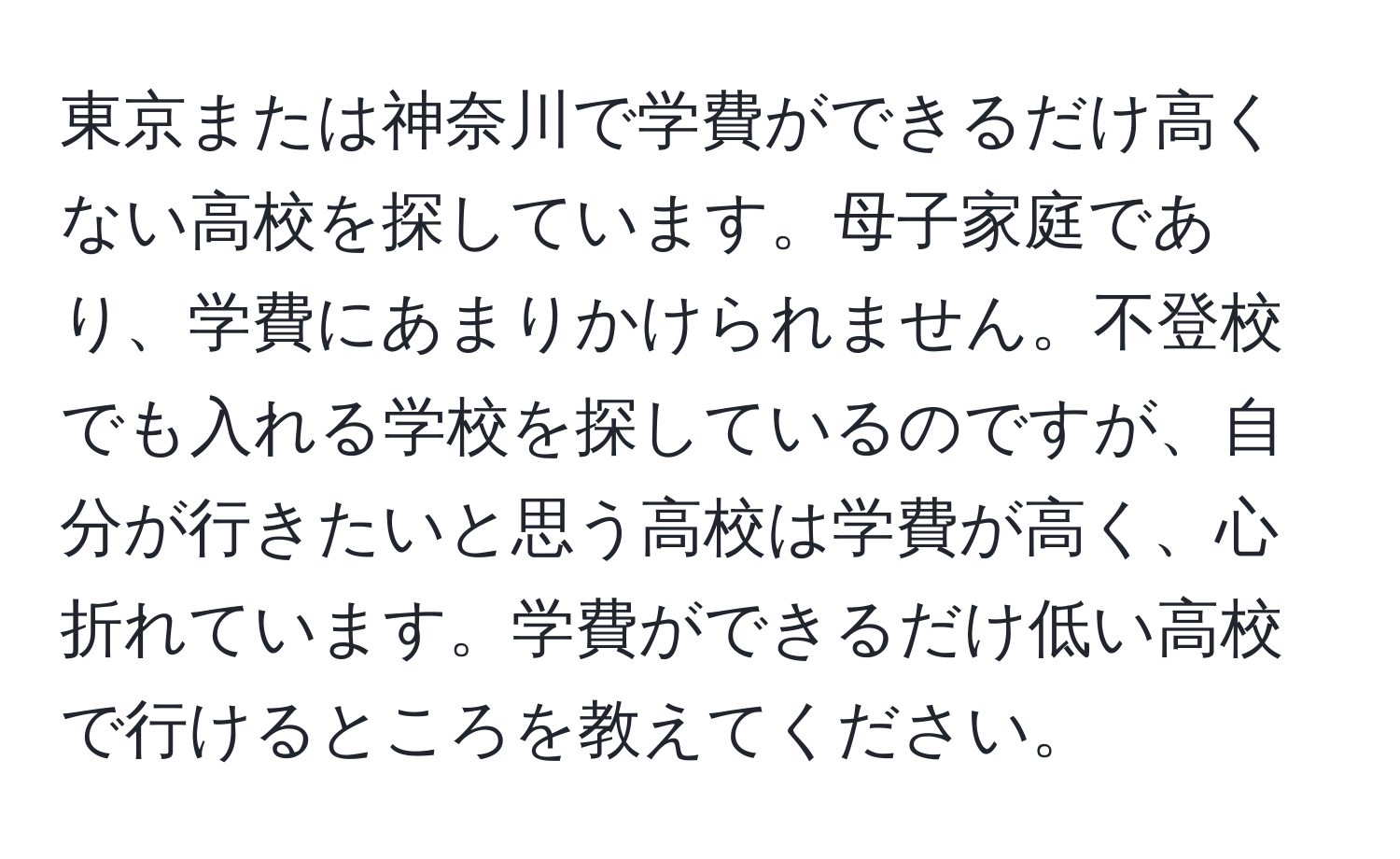 東京または神奈川で学費ができるだけ高くない高校を探しています。母子家庭であり、学費にあまりかけられません。不登校でも入れる学校を探しているのですが、自分が行きたいと思う高校は学費が高く、心折れています。学費ができるだけ低い高校で行けるところを教えてください。