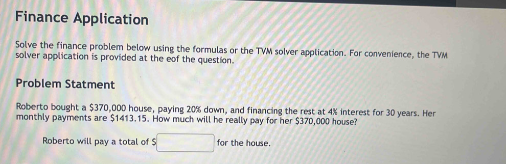 Finance Application 
Solve the finance problem below using the formulas or the TVM solver application. For convenience, the TVM 
solver application is provided at the eof the question. 
Problem Statment 
Roberto bought a $370,000 house, paying 20% down, and financing the rest at 4% interest for 30 years. Her 
monthly payments are $1413.15. How much will he really pay for her $370,000 house? 
Roberto will pay a total of $□ for the house.