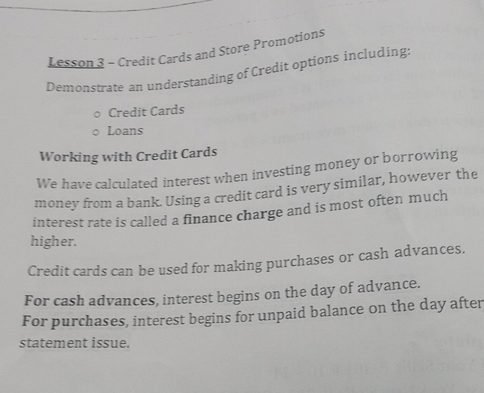 Lesson 3 - Credit Cards and Store Promotions 
Demonstrate an understanding of Credit options including: 
Credit Cards 
Loans 
Working with Credit Cards 
We have calculated interest when investing money or borrowing 
money from a bank. Using a credit card is very similar, however the 
interest rate is called a finance charge and is most often much 
higher. 
Credit cards can be used for making purchases or cash advances. 
For cash advances, interest begins on the day of advance. 
For purchases, interest begins for unpaid balance on the day after 
statement issue.