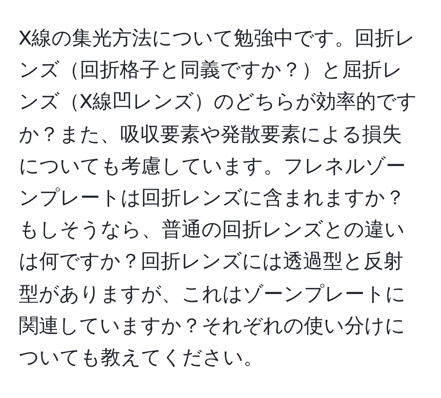 X線の集光方法について勉強中です。回折レンズ回折格子と同義ですか？と屈折レンズX線凹レンズのどちらが効率的ですか？また、吸収要素や発散要素による損失についても考慮しています。フレネルゾーンプレートは回折レンズに含まれますか？もしそうなら、普通の回折レンズとの違いは何ですか？回折レンズには透過型と反射型がありますが、これはゾーンプレートに関連していますか？それぞれの使い分けについても教えてください。