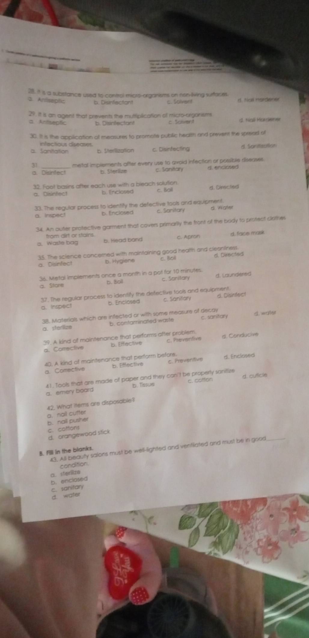 it is a substance used to control micro-organisms on non-living surfores.
a. Anfiseptic b. Disinfectont c. Solivent d  Hol Pat Ger e
29. It is an agent that prevents the muttiplication of micro-organists.
a. Antseptic b. Disintectant c. Solivent c. Ncli Marerse
30. It is the application of measures to promate public health and prevent the sprees of
infectious diseases
a. Sanitation b. Sterlization c. Disinfecting d. Sorifzation
31. metal implements after every use to avoid infection or possible diseases.
a. Disinfect b. Sterlize c. Sanitary d. enciosed 
32. Foot basins after each use with a bleach solution.
a. Disinfect b. Enclosed c. Bail d. Directed
33. The regular process to identify the defective tools and equipment.
a. Inspect b. Enclosed c. Sanitary d. Water
34. An auter protective garment that covers primarily the front of the body to protect clothes
from dirt or stains.
a. Waste bag b. Head band c. Apron d. face mask
35. The science concerned with maintaining good health and cleanliness
a. Disinfect b. Hygiene c. Boll d. Directed
36. Metal implements once a month in a pot for 10 minutes:
a. Store b. Boil c. Sanitary d. Laundered
37. The regular process to identify the defective tools and equipment
a. Inspect b. Enclosed c. Sanitary d. Disinfect
38. Materials which are infected or with some measure of decay
a. sterlize b. contarinated waste c. sanitary d. woer
39. A kind of maintenance that performs after problem.
a. Corrective b. Effective c. Preventive d. Conducive
40, A kind of maintenance that perform before.
a. Corrective b. Effective c. Preventive d. Enclosed
41. Tools that are made of paper and they can't be properly sanitize
b. Tissue c. cotfon d. cuticle
a. emery board
42. What items are disposable?
a、nail cutter
b. nail pusher
c. cottons
d. orangewood stick
43. All beauty salons must be well-lighted and ventilated and must be in good_
B. Fill in the blanks.
condition.
a. sterilize
b. enclosed
c. sanitary
d. water