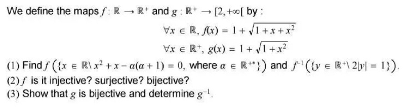 We define the maps f:Rto R^+ and g:R^+to [2,+∈fty [ by :
forall x∈ R, f(x)=1+sqrt(1+x+x^2)
forall x∈ R^+, g(x)=1+sqrt(1+x^2)
(1) Find f( x∈ R|x^2+x-alpha (alpha +1)=0 , where alpha ∈ R^(++) ) and f^(-1)( y∈ R^+|2|y|=1 ). 
(2)∫ is it injective? surjective? bijective? 
(3) Show that g is bijective and determine g^(-1).