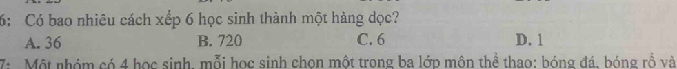 6: Có bao nhiêu cách xếp 6 học sinh thành một hàng dọc?
A. 36 B. 720 C. 6 D. 1
7: Một nhóm có 4 học sinh, mỗi học sinh chon một trong ba lớp môn thể thao: bóng đá, bóng rồ và