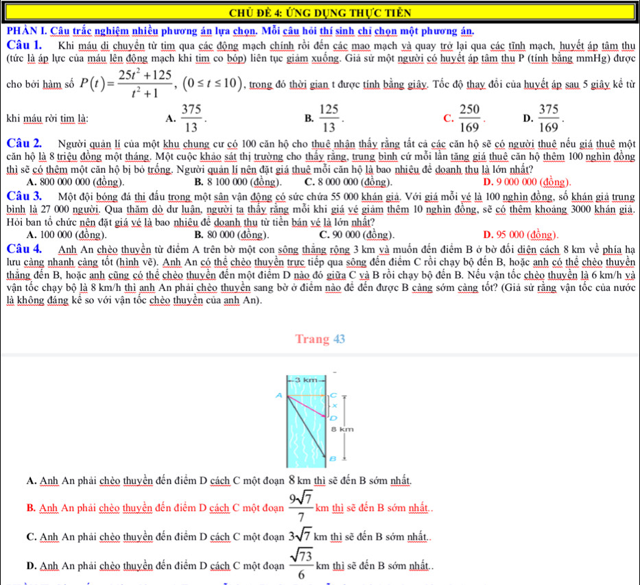 Chủ đẻ 4: Ứng Dụng thực tiên
PHÀN I. Câu trắc nghiệm nhiều phương án lựa chọn. Mỗi câu hỏi thí sinh chỉ chọn một phương án.
Câu 1. Khi máu di chuyền từ tim qua các động mạch chính rồi đến các mao mạch và quay trở lại qua các tĩnh mạch, huyết áp tâm thu
(tức là áp lực của máu lên động mạch khi tim co bóp) liên tục giảm xuồng. Giả sử một người có huyết áp tâm thu P (tính bằng mmHg) được
cho bởi hàm số P(t)= (25t^2+125)/t^2+1 ,(0≤ t≤ 10) , trong đó thời gian t được tính bằng giây. Tốc độ thay đổi của huyết áp sau 5 giây kể từ
khi máu rời tim là: A.  375/13 . B.  125/13 . C.  250/169 . D.  375/169 .
Câu 2. Người quản lí của một khu chung cư có 100 căn hộ cho thuê nhận thấy rằng tất cả các căn hộ sẽ có người thuê nếu giá thuê một
căn hộ là 8 triệu đồng một tháng. Một cuộc khảo sát thị trường cho thấy rằng, trung bình cứ mỗi lần tăng giá thuê căn hộ thêm 100 nghìn đồng
thì sẽ có thêm một căn hộ bị bỏ trống. Người quản lí nên đặt giá thuê mỗi căn hộ là bao nhiêu để doanh thu là lớn nhất?
A. 800 000 000 (đồng). B. 8 100 000 (đồng). C. 8 000 000 (đồng). D. 9 000 000 (đồng).
Câu 3. Một đội bóng đá thị đầu trong một sân vận động có sức chứa 55 000 khán giả. Với giá mỗi yé là 100 nghìn đồng, số khán giả trung
bình là 27 000 người. Qua thăm dò dư luận, người ta thấy rằng mỗi khi giá vé giảm thêm 10 nghìn đồng, sẽ có thêm khoảng 3000 khán giả.
Hỏi ban tổ chức nên đặt giá vé là bao nhiêu đề doanh thu từ tiền bán vé là lớn nhất?
A. 100 000 (đồng). B. 80 000 (đồng). C. 90 000 (đồng). D. 95 000 (đồng).
Câu 4. Anh An chèo thuyền từ điểm A trên bờ một con sông thắng rộng 3 km và muốn đến điểm B ở bờ đối diện cách 8 km về phía hạ
lưu cảng nhanh cảng tốt (hình vẽ). Anh An có thể chèo thuyển trực tiếp qua sông đến điểm C rồi chạy bộ đến B, hoặc anh có thể chèo thuyền
thắng đến B, hoặc anh cũng có thể chèo thuyền đến một điểm D nào đó giữa C và B rồi chạy bộ đến B. Nếu vận tốc chèo thuyền là 6 km/h yà
vận tốc chạy bộ là 8 km/h thì anh An phải chèo thuyển sang bờ ở điểm nào để đến được B càng sớm càng tốt? (Giả sử rằng vận tốc của nước
là không đáng kể so với vận tốc chèo thuyền của anh An).
Trang 43
A. Anh An phải chèo thuyền đến điểm D cách C một đoạn 8 km thì sẽ ở denB sớm nhất.
B. Anh An phải chèo thuyền đến điểm D cách C một đoạn  9sqrt(7)/7 km thì sẽ đến B sớm nhất..
C. Anh An phải chèo thuyền đến điểm D cách C một đoạn 3sqrt(7)km thì sẽ đến B sớm nhất..
D. Anh An phải chèo thuyền đến điểm D cách C một đoạn  sqrt(73)/6 km thì sẽ đến B sớm nhất..