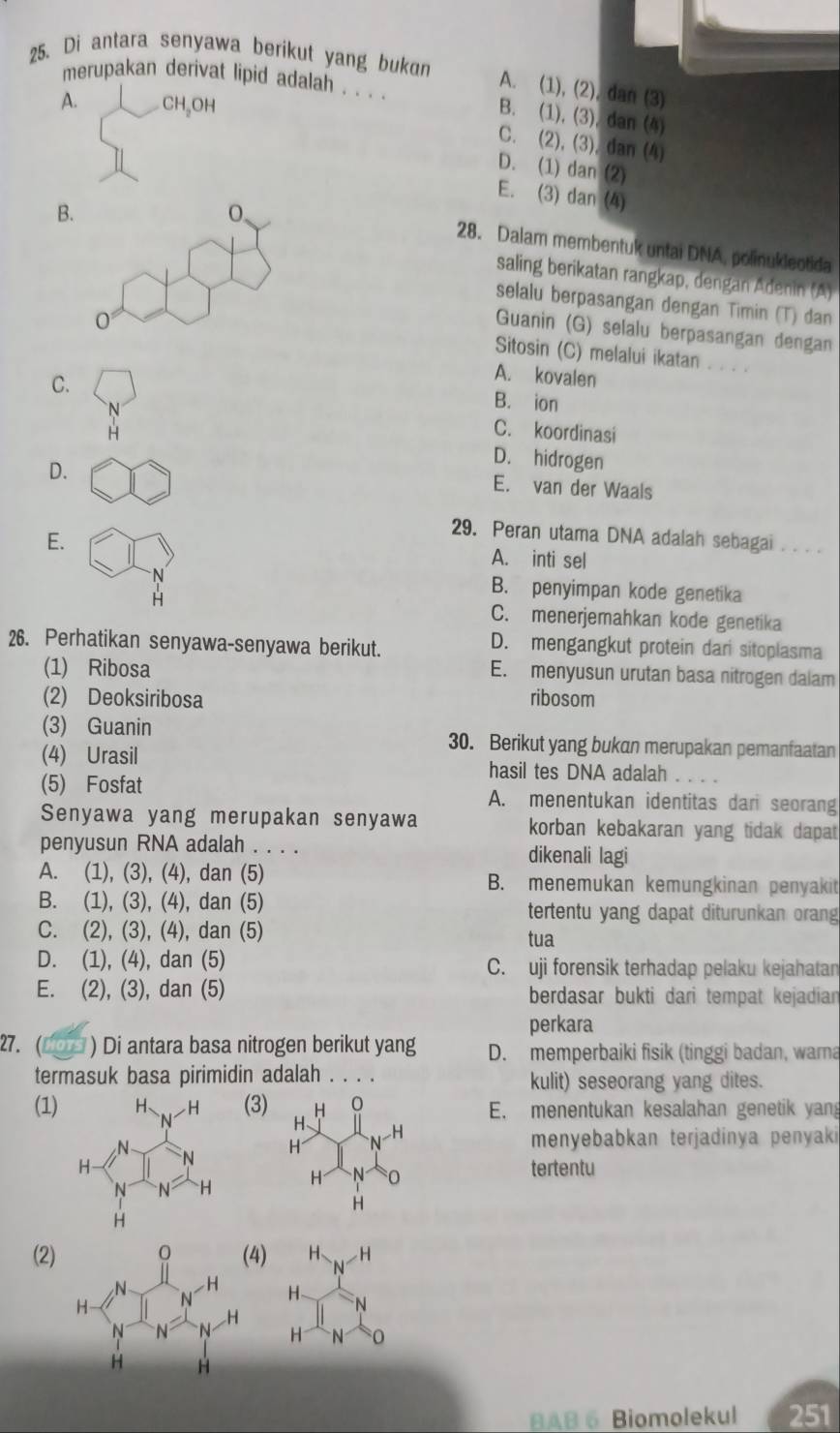 Di antara senyawa berikut yang bukan
A. (1), (2), dan (3)
merupakan derivat lipid adalah . . . . B. (1), (3), dan (4)
A. CH₃OH
C. (2), (3), dan (4)
D. (1) dan (2)
E. (3) dan (4)
B
28. Dalam membentuk untai DNA, polinukleotida
saling berikatan rangkap, dengan Adenin (A)
selalu berpasangan dengan Timin (T) dan
Guanin (G) selalu berpasangan dengan
Sitosin (C) melalui ikatan . . . .
C.
A. kovalen
B. ion
H C. koordinasi
D.
D. hidrogen
E. van der Waals
29. Peran utama DNA adalah sebagai_
E. A. inti sel
N
B. penyimpan kode genetika
H C. menerjemahkan kode genetika
26. Perhatikan senyawa-senyawa berikut.
D. mengangkut protein dari sitoplasma
(1) Ribosa
E. menyusun urutan basa nitrogen dalam
(2) Deoksiribosa ribosom
(3) Guanin 30. Berikut yang bukan merupakan pemanfaatan
(4) Urasil hasil tes DNA adalah .
(5) Fosfat A. menentukan identitas dari seorang
Senyawa yang merupakan senyawa korban kebakaran yang tidak dapat
penyusun RNA adalah . . . . dikenali lagi
A. (1), (3), (4), dan (5) B. menemukan kemungkinan penyakit
B. (1), (3), (4), dan (5) tertentu yang dapat diturunkan orang
C. (2), (3), (4), dan (5) tua
D. (1), (4), dan (5) C. uji forensik terhadap pelaku kejahatan
E. (2), (3), dan (5) berdasar bukti dari tempat kejadian
perkara
27. (__ ) Di antara basa nitrogen berikut yang D. memperbaiki fisik (tinggi badan, warna
termasuk basa pirimidin adalah . . kulit) seseorang yang dites.
(1)(3) E. menentukan kesalahan genetik yang
 
menyebabkan terjadinya penyaki
 
tertentu
4) H -H
N
(2) H N
H N
BAB 6 Biomolekul 251