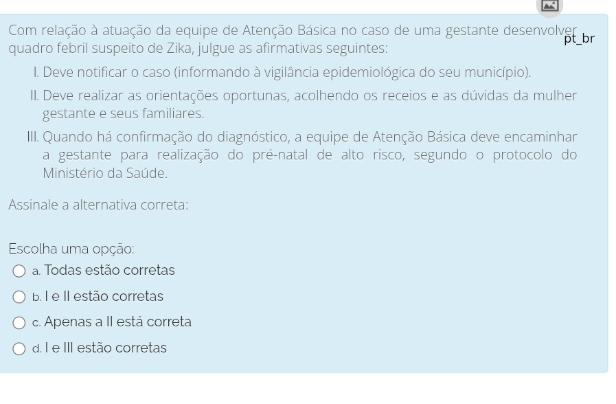 Com relação à atuação da equipe de Atenção Básica no caso de uma gestante desenvolver
pt_br
quadro febril suspeito de Zika, julgue as afirmativas seguintes:
I. Deve notificar o caso (informando à vigilância epidemiológica do seu município).
II. Deve realizar as orientações oportunas, acolhendo os receios e as dúvidas da mulher
gestante e seus familiares.
III. Quando há confirmação do diagnóstico, a equipe de Atenção Básica deve encaminhar
a gestante para realização do pré-natal de alto risco, segundo o protocolo do
Ministério da Saúde.
Assinale a alternativa correta:
Escolha uma opção:
a. Todas estão corretas
b. I e II estão corretas
c. Apenas a II está correta
d. I e III estão corretas