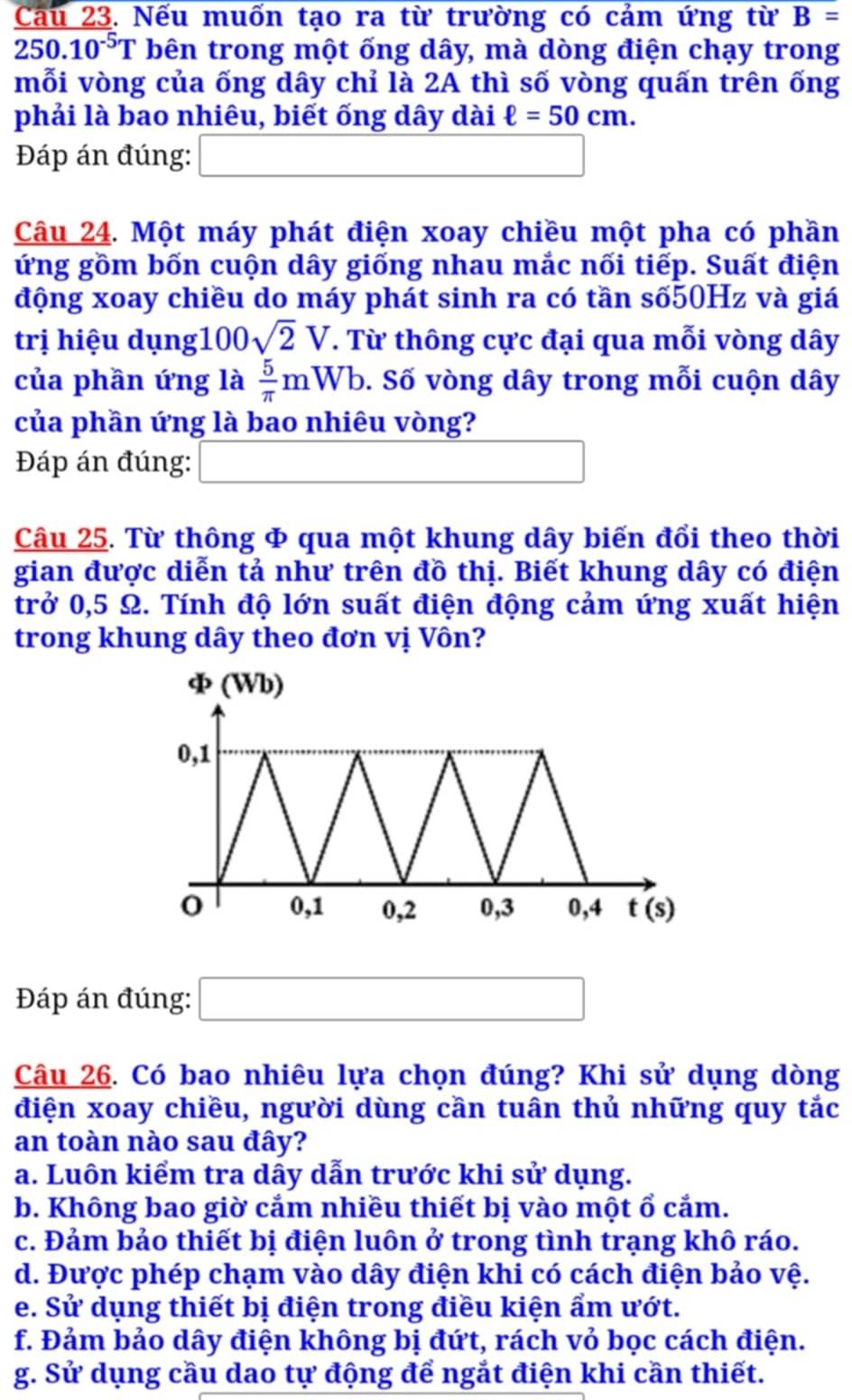 Cau 23. Nếu muốn tạo ra từ trường có cảm ứng từ B=
250.10^(-5)T bên trong một ống dây, mà dòng điện chạy trong
mỗi vòng của ống dây chỉ là 2A thì số vòng quấn trên ống
phải là bao nhiêu, biết ống dây dài ell =50cm.
Đáp án đúng: □
Câu 24. Một máy phát điện xoay chiều một pha có phần
ứng gồm bốn cuộn dây giống nhau mắc nối tiếp. Suất điện
động xoay chiều do máy phát sinh ra có tần số50Hz và giá
trị hiệu dụng 100sqrt(2)V T. Từ thông cực đại qua mỗi vòng dây
của phần ứng là  5/π  mWb. Số vòng dây trong mỗi cuộn dây
của phần ứng là bao nhiêu vòng?
Đáp án đúng: (-y-()=()(x-)) (-3,4)
Câu 25. Từ thông & qua một khung dây biến đổi theo thời
gian được diễn tả như trên đồ thị. Biết khung dây có điện
trở 0,5 Ω. Tính độ lớn suất điện động cảm ứng xuất hiện
trong khung dây theo đơn vị Vôn?
Đáp án đúng: □
Câu 26. Có bao nhiêu lựa chọn đúng? Khi sử dụng dòng
điện xoay chiều, người dùng cần tuân thủ những quy tắc
an toàn nào sau đây?
a. Luôn kiểm tra dây dẫn trước khi sử dụng.
b. Không bao giờ cảm nhiều thiết bị vào một ổ cắm.
c. Đảm bảo thiết bị điện luôn ở trong tình trạng khô ráo.
d. Được phép chạm vào dây điện khi có cách điện bảo vệ.
e. Sử dụng thiết bị điện trong điều kiện ẩm ướt.
f. Đảm bảo dây điện không bị đứt, rách vỏ bọc cách điện.
g. Sử dụng cầu dao tự động để ngắt điện khi cần thiết.