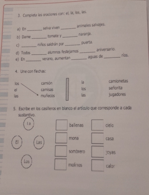 Completa las oraciones con: el, la, los, las.
a) En _selva viven_ animales salvajes.
b) Dame_ tomate y _naranja.
c) _niños saldrán por _puerta.
d) Todos alumnos festejamos _aniversario.
e) En_ _verano, aumentan _aguas de_ rios.
4. Une con flechas:
las camión la camionetas
el camisas los señorita
las muñecos las jugadores
5. Escribe en los casilleros en blanco el artículo que corresponde a cada
sustantivo.
la
ballenas cielo
mona ca sa
El Las
sombrero joyas
Los molinos calor