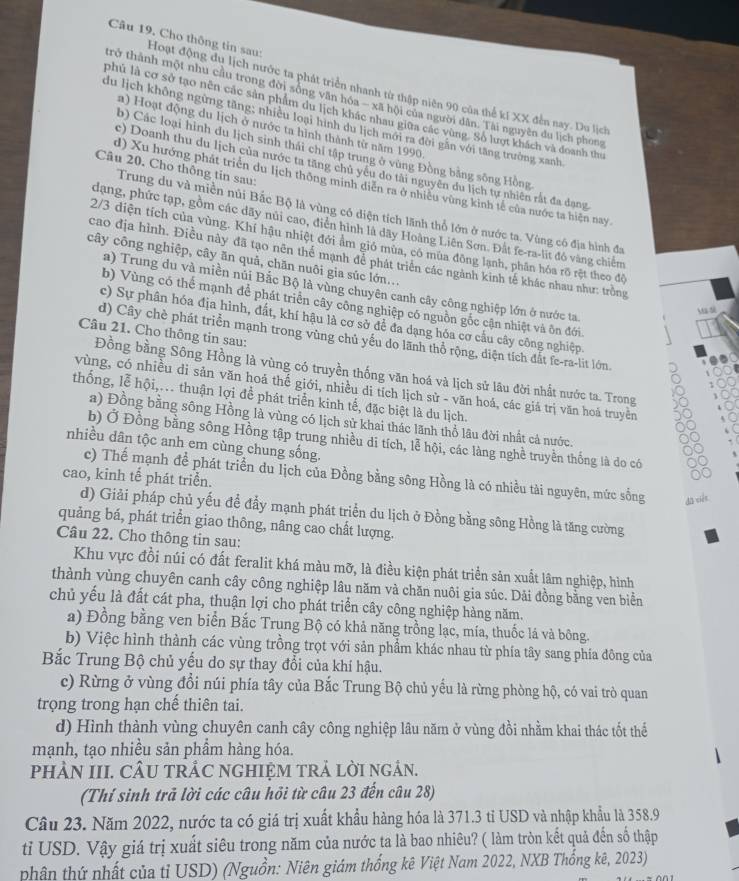 Cho thông tin sau: Hoạt động du lịch nước ta phát triển nhanh từ thập niên 90 của thể kí XX đến nay. Du lịch
trở thành một nhu cầu trong đời sống văn hóa - xã hội của người dân. Tài nguyên du lịch phong
phủ là cơ sở tạo nên các sản phẩm du lịch khác nhau giữa các vùng. Số lượt khách và đoanh th
du lịch không ngừng tăng; nhiều loại hình du lịch mới ra đời găn với tăng trường xanh
a) Hoạt động du lịch ở nước ta hình thành từ năm 1990
b) Các loại hình du lịch sinh thái chỉ tập trung ở vùng Đồng bằng sông Hồng
Câu 20. Cho thông tin sau:
c) Doanh thu du lịch của nước ta tăng chủ yêu do tài nguyên du lịch tự nhiên rắt đa dạng
d) Xu hướng phát triển du lịch thông minh diễn ra ở nhiều vùng kinh tế của nước ta hiện nay
Trung du và miền núi Bắc Bộ là vùng có diện tích lãnh thổ lớn ở nước ta. Vùng có địa hình đa
dạng, phức tạp, gồm các dãy núi cao, điễn hình là dây Hoàng Liên Sơn. Đắt fe-ra-lit đó vàng chiếm
2/3 diện tích của vùng. Khí hậu nhiệt đới ẩm gió mùa, có mùa đông lạnh, phân hóa rõ rệt theo độ
cao địa hình. Điều này đã tạo nên thể mạnh để phát triển các ngành kinh tế khác nhau như: trồng
cây công nghiệp, cây ăn quả, chăn nuôi gia súc lớn...
a) Trung du và miền núi Bắc Bộ là vùng chuyên canh cây công nghiệp lớn ở nước ta
b) Vùng có thể mạnh để phát triển cây công nghiệp có nguồn gốc cận nhiệt và ôn đới
u si
c) Sự phân hóa địa hình, đất, khí hậu là cơ sở để đa dạng hóa cơ cầu cây công nghiệp.
Câu 21. Cho thông tin sau:
d) Cây chè phát triển mạnh trong vùng chủ yếu do lãnh thổ rộng, diện tích đất fe-ra-lit lớn
Đồng bằng Sông Hồng là vùng có truyền thống văn hoá và lịch sử lâu đời nhất nước ta. Trong
vùng, có nhiều di sản văn hoá thế giới, nhiều di tích lịch sử - văn hoá, các giá trị văn hoả truyền
thống, lễ hội,.. thuận lợi để phát triển kinh tế, đặc biệt là du lịch.
a) Đồng bằng sông Hồng là vùng có lịch sử khai thác lãnh thổ lâu đời nhất cả nước.
b) Ở Đồng bằng sông Hồng tập trung nhiều di tích, lễ hội, các làng nghề truyền thống là do có
nhiều dân tộc anh em cùng chung sống.
c) Thế mạnh để phát triển du lịch của Đồng bằng sông Hồng là có nhiều tài nguyên, mức sống dǎ ciés
cao, kinh tế phát triển.
d) Giải pháp chủ yếu để đẩy mạnh phát triển du lịch ở Đồng bằng sông Hồng là tăng cường
quảng bá, phát triển giao thông, nâng cao chất lượng.
Câu 22. Cho thông tin sau:
Khu vực đồi núi có đất feralit khá màu mỡ, là điều kiện phát triển sản xuất lâm nghiệp, hình
thành vùng chuyên canh cây công nghiệp lâu năm và chăn nuôi gia súc. Dải đồng bằng ven biển
chủ yếu là đất cát pha, thuận lợi cho phát triển cây công nghiệp hàng năm.
a) Đồng bằng ven biển Bắc Trung Bộ có khả năng trồng lạc, mía, thuốc lá và bông.
b) Việc hình thành các vùng trồng trọt với sản phẩm khác nhau từ phía tây sang phía đông của
Bắc Trung Bộ chủ yếu do sự thay đổi của khí hậu.
c) Rừng ở vùng đổi núi phía tây của Bắc Trung Bộ chủ yếu là rừng phòng hộ, có vai trò quan
trọng trong hạn chế thiên tai.
d) Hình thành vùng chuyên canh cây công nghiệp lâu năm ở vùng đồi nhằm khai thác tốt thể
mạnh, tạo nhiều sản phẩm hàng hóa.
PHÀN III. CÂU TRÂC NGHIỆM TRẢ LỜI NGÂN.
(Thí sinh trả lời các câu hồi từ câu 23 đến câu 28)
Câu 23. Năm 2022, nước ta có giá trị xuất khẩu hàng hóa là 371.3 tỉ USD và nhập khẩu là 358.9
tỉ USD. Vậy giá trị xuất siêu trong năm của nước ta là bao nhiêu? ( làm tròn kết quả đến số thập
phân thứ nhất của tỉ USD) (Nguồn: Niên giám thống kê Việt Nam 2022, NXB Thống kê, 2023)