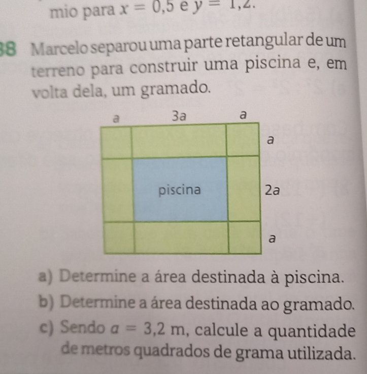 mio para x=0,5 e y=1,2. 
38 Marcelo separou uma parte retangular de um 
terreno para construir uma piscina e, em 
volta dela, um gramado. 
a) Determine a área destinada à piscina. 
b) Determine a área destinada ao gramado. 
c) Sendo a=3,2m , calcule a quantidade 
de metros quadrados de grama utilizada.