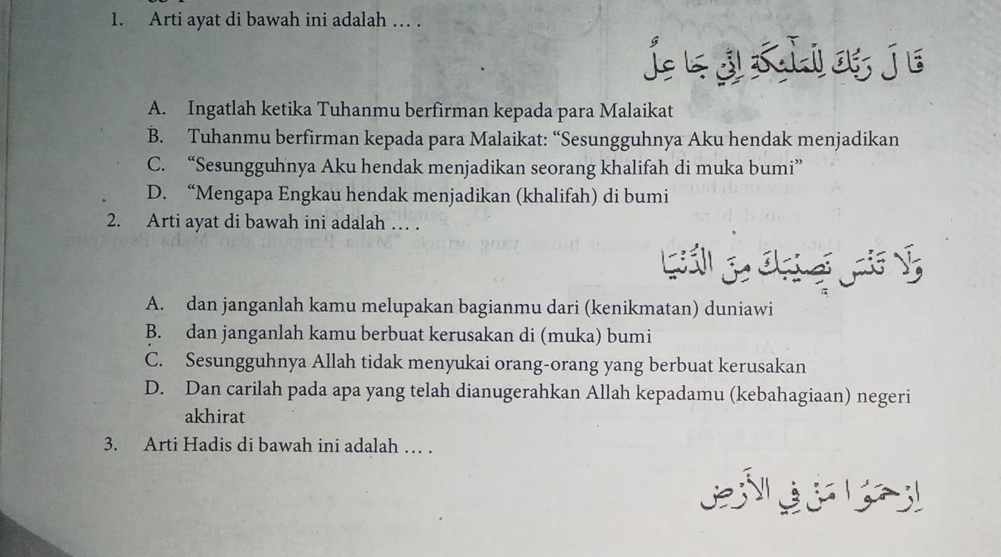 Arti ayat di bawah ini adalah … .
jeā xhio je
A. Ingatlah ketika Tuhanmu berfirman kepada para Malaikat
B. Tuhanmu berfirman kepada para Malaikat: “Sesungguhnya Aku hendak menjadikan
C. “Sesungguhnya Aku hendak menjadikan seorang khalifah di muka bumi”
D. “Mengapa Engkau hendak menjadikan (khalifah) di bumi
2. Arti ayat di bawah ini adalah … .
A. dan janganlah kamu melupakan bagianmu dari (kenikmatan) duniawi
B. dan janganlah kamu berbuat kerusakan di (muka) bumi
C. Sesungguhnya Allah tidak menyukai orang-orang yang berbuat kerusakan
D. Dan carilah pada apa yang telah dianugerahkan Allah kepadamu (kebahagiaan) negeri
akhirat
3. Arti Hadis di bawah ini adalah … .