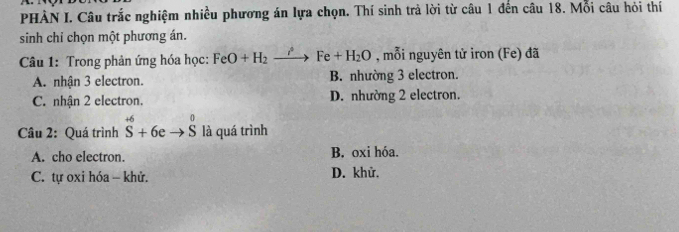 PHÀN I. Câu trắc nghiệm nhiều phương án lựa chọn. Thí sinh trả lời từ câu 1 đến câu 18. Mỗi câu hỏi thí
sinh chỉ chọn một phương án.
Câu 1: Trong phản ứng hóa học: FeO+H_2xrightarrow iFe+H_2O , mỗi nguyên tử iron (Fe) đã
A. nhận 3 electron. B. nhường 3 electron.
C. nhận 2 electron. D. nhường 2 electron.
Câu 2: Quá trình^(+6)S+6eto S^0 là quá trình
A. cho electron. B. oxi hóa.
C. tự oxi hóa - khử. D. khử,