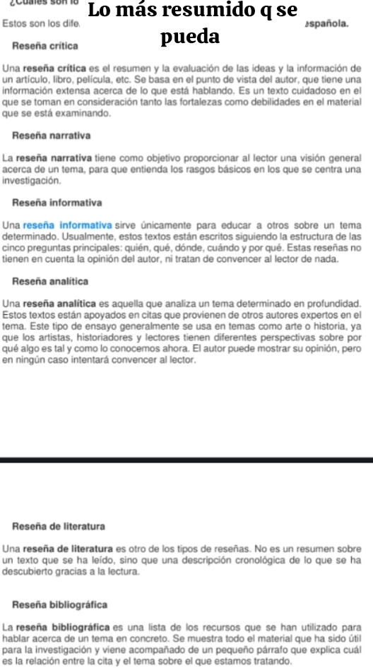 Cuaes son lo Lo más resumido q se
Estos son los dife. española.
Reseña crítica pueda
Una reseña crítica es el resumen y la evaluación de las ideas y la información de
un artículo, libro, película, etc. Se basa en el punto de vista del autor, que tiene una
información extensa acerca de lo que está hablando. Es un texto cuidadoso en el
que se toman en consideración tanto las fortalezas como debilidades en el material
que se está examinando.
Reseña narrativa
La reseña narrativa tiene como objetivo proporcionar al lector una visión general
acerca de un tema, para que entienda los rasgos básicos en los que se centra una
investigación.
Reseña informativa
Una reseña informativa sirve únicamente para educar a otros sobre un tema
determinado. Usualmente, estos textos están escritos siguiendo la estructura de las
cinco preguntas principales: quién, qué, dónde, cuándo y por qué. Estas reseñas no
tienen en cuenta la opinión del autor, ni tratan de convencer al lector de nada.
Reseña analítica
Una reseña analítica es aquella que analiza un tema determinado en profundidad.
Estos textos están apoyados en citas que provienen de otros autores expertos en el
tema. Este tipo de ensayo generalmente se usa en temas como arte o historia, ya
que los artistas, historiadores y lectores tienen diferentes perspectivas sobre por
qué algo es tal y como lo conocemos ahora. El autor puede mostrar su opinión, pero
en ningún caso intentará convencer al lector.
Reseña de literatura
Una reseña de literatura es otro de los tipos de reseñas. No es un resumen sobre
un texto que se ha leído, sino que una descripción cronológica de lo que se ha
descubierto gracias a la lectura.
Reseña bibliográfica
La reseña bibliográfica es una lista de los recursos que se han utilizado para
hablar acerca de un tema en concreto. Se muestra todo el material que ha sido útil
para la investigación y viene acompañado de un pequeño párrafo que explica cuál
es la relación entre la cita y el tema sobre el que estamos tratando.