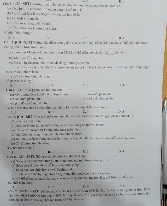 C. 3 D. 4
Câu 2. [CD - SBT] Những phát biểu nào sai đây là đúng về các nguyên tố nhóm IA.
(a) Có cấu hình electron lớp ngoài cùng là ns^1(n>1).
(b) Có số oxi hóa là +1 hoặc +2 trong các hợp chất.
(c) Có tính khử mạnh.
(d) Có bán kính nguyên tử nhỏ.
(e) Còn được gọi là kim loại kiểm.
Số phát biểu đúng ?
A. 1 B. 2 C. 3 D. 4
Câu 3. [CD - SBT] Những đặc điểm chung nào của các kim loại kiểm (M) sau đây có thể giúp dự đoán
chúng đều có tính khử mạnh?
(a) Kim loại M tring cặp oxi hỏa - khử M^+/ M có thế điện cực chuẩn (E_M^+/M^circ ) ) rất âm.
(b) Mền và đễ nóng chảy.
(c) Có nhiều electron hóa trị nên dễ dảng nhường electron.
(d) Lực hút của hạt nhân đổi với elctron hóa trị trong kim loại kiểm yểu hơn so với lực hút tương ứng ở
các kim loại nhóm khác.
(e) Có cầu trúc tinh thể rỗng.
Số phát biểu đúng ?
A. 1 B. 2 C. 3 D. 4
Câu 4. [CD - SBT] Cho các lĩnh lực sau
(a) xây dựng, công nghiệp ô tô, luyện kim. (b) sản xuất pháo hoa.
(c) sản xuất phân bón. (d) chế biến thực phẩm.
(e) pin, đồng hồ nguyên tử.
Số lĩnh vực ứng dụng nhiều kim loại nhóm IA và các hợp chất của chúng?
A. 2 B. 3 C. 4 D. 5
Câu 5. [CD - SBT] Cho một mẫu sodium nhỏ vào cốc nước có chứa vài giọt phenolphthalein.
Cho các phát biểu sau
(a) Sodium bị hỏa tan nhanh chóng là do hiện tượng ăn mòn điện hóa.
(b) Cốc nước chuyển từ không màu sang màu hồng.
(c) Khí thoát ra trong thí nghiệm là một khí dễ cháy.
(d) Nếu thay mẫu sodium bằng mẫu lithium cùng kích thước thì phản ứng diễn ra chậm hơn.
(e) Có cầu trúc tinh thể rỗng.
Số phát biểu đúng ?
A. 1 B. 2 C. 3 D. 4
Câu 6. [CD - SBT] Những phát biểu nào sau đây là đúng?
(a) Soda là chất bột màu trắng, tan trong nước tạo môi trường trung tính.
(b) Soda có thể được dùng để làm mền nước cứng.
1
(c) Soda bền với nhiệt hơn so với baking soda.
(d) Chất béo có thể bị thủy phân trong dung dịch soda tạo thành xả phòng.
(e) Có thể dùng baking soda thay cho soda trong việc tẩy rửa lớp dầu, mỡ bám vào bồn rửa.
Số phát biểu đúng ?
A. 1 B. 2 C. 3 D. 4
Câu 7. [KNTT - SBT] Độ hòa tan của Na HCO_3 20°C và 60°C lần lượt là 9,6 và 16,5 g/100 g H_2O. Để 1
tấn dung dịch NaHC O_3 bão hòa ở 60°C làm nguội về 20°C (giả thiết không có sự bay hơi của nước), thu
được dung dịch X và a kg chất rấn khan. Giá trị của a là