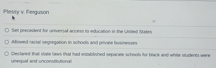 Plessy v. Ferguson
Set precedent for universal access to education in the United States
Allowed racial segregation in schools and private businesses
Declared that state laws that had established separate schools for black and white students were
unequal and unconstitutional