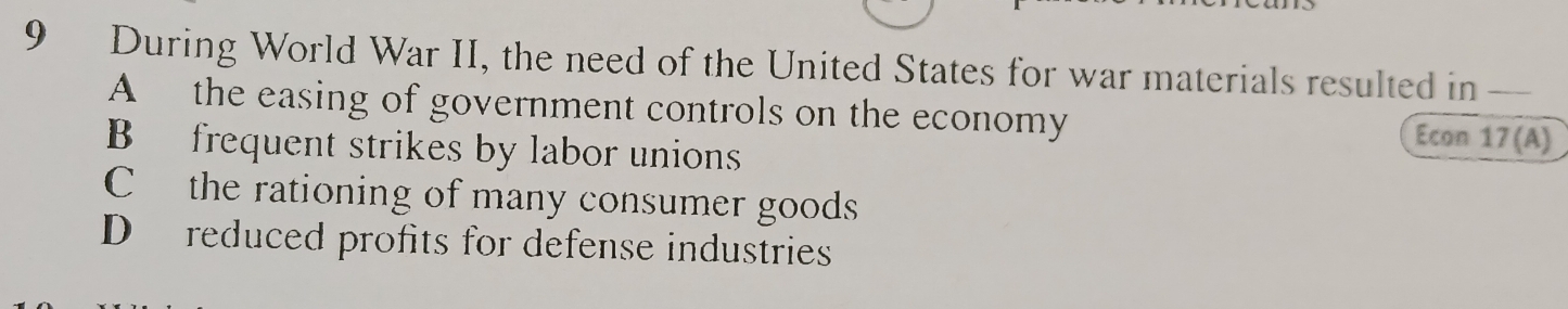 During World War II, the need of the United States for war materials resulted in __
A the easing of government controls on the economy Econ 17 (A)
B frequent strikes by labor unions
C the rationing of many consumer goods
D reduced profits for defense industries