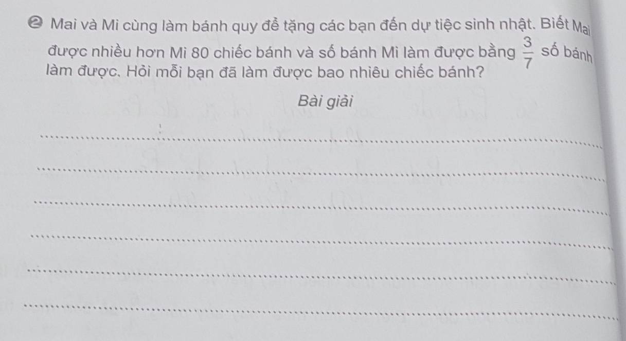 ❷ Mai và Mi cùng làm bánh quy để tặng các bạn đến dự tiệc sinh nhật. Biết Mai 
được nhiều hơn Mi 80 chiếc bánh và số bánh Mi làm được bằng  3/7  số bánh 
làm được. Hỏi mỗi bạn đã làm được bao nhiêu chiếc bánh? 
Bài giải 
_ 
_ 
_ 
_ 
_ 
_