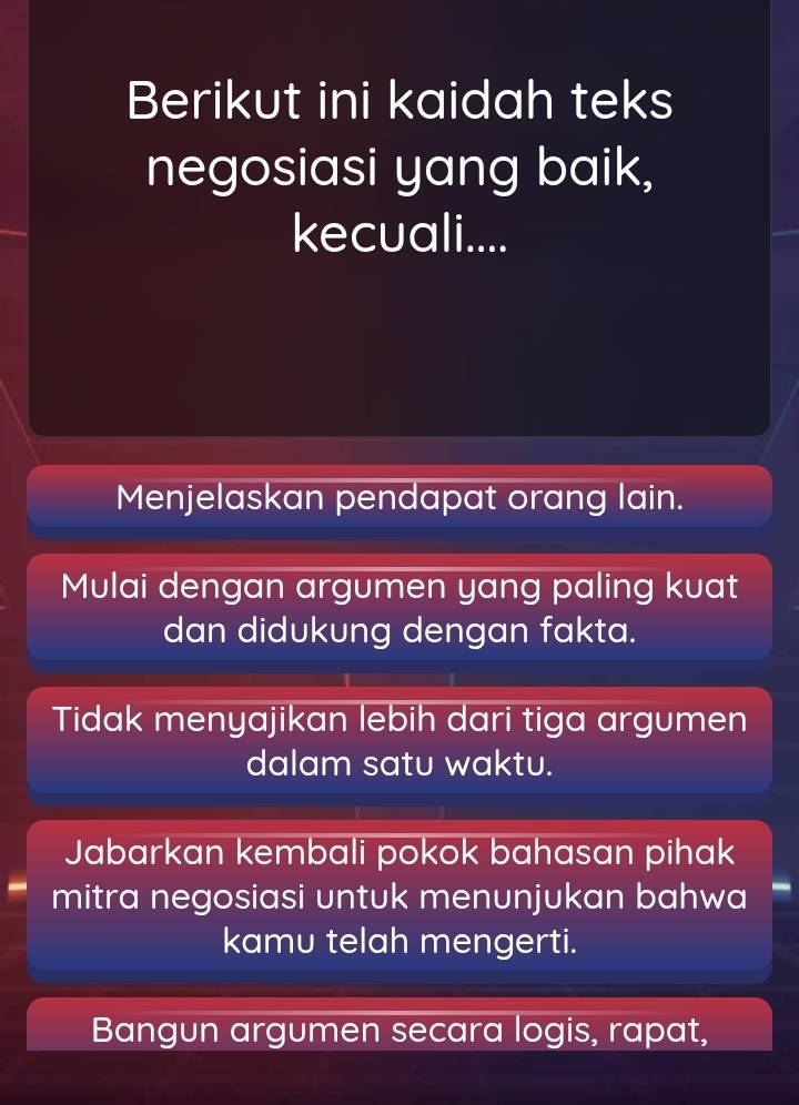 Berikut ini kaidah teks
negosiasi yang baik,
kecuali....
Menjelaskan pendapat orang lain.
Mulai dengan argumen yang paling kuat
dan didukung dengan fakta.
Tidak menyajikan lebih dari tiga argumen
dalam satu waktu.
Jabarkan kembali pokok bahasan pihak
mitra negosiasi untuk menunjukan bahwa —
kamu telah mengerti.
Bangun argumen secara logis, rapat,