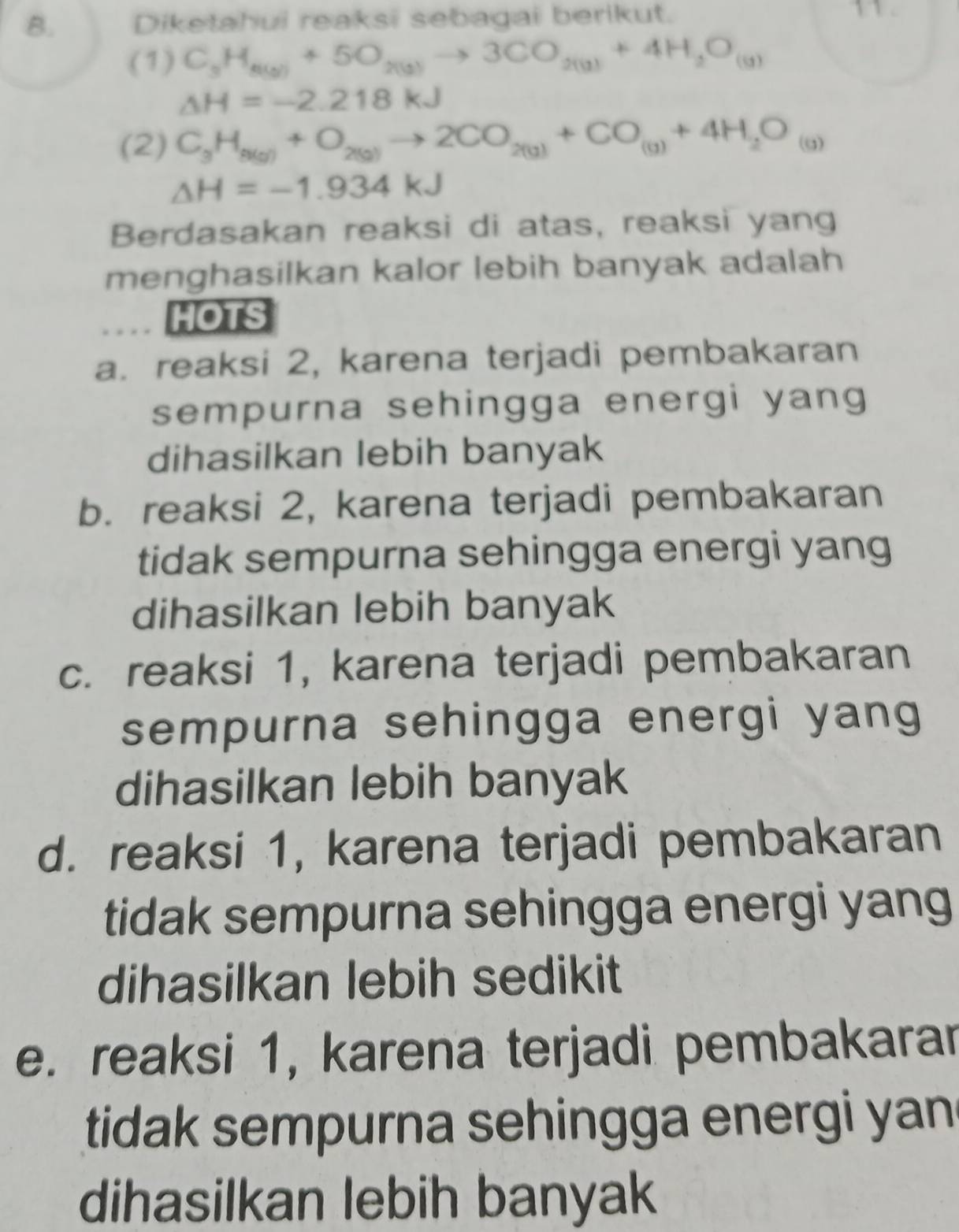 Diketahui reaksi sebagai berikut.
(1) C_3H_8(g)+5O_2(g)to 3CO_2(g)+4H_2O_(g)
△ H=-2.218kJ
(2) C_3H_8(g)+O_2(g)to 2CO_2(g)+CO_(g)+4H_2O_(g)
△ H=-1.934kJ
Berdasakan reaksi di atas, reaksi yang
menghasilkan kalor lebih banyak adalah
HOTS
a. reaksi 2, karena terjadi pembakaran
sempurna sehingga energi yang
dihasilkan lebih banyak
b. reaksi 2, karena terjadi pembakaran
tidak sempurna sehingga energi yang
dihasilkan lebih banyak
c. reaksi 1, karena terjadi pembakaran
sempurna sehingga energi yang
dihasilkan lebih banyak
d. reaksi 1, karena terjadi pembakaran
tidak sempurna sehingga energi yang
dihasilkan lebih sedikit
e. reaksi 1, karena terjadi pembakarar
tidak sempurna sehingga energi yan.
dihasilkan lebih banyak