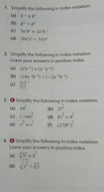 Simplify the following in index notation. 
(a) k^(-3)* k^6
(b) p^(12)/ p^7
(c) 5a^2b^5* 2a^7b^(-3)
(d) 20x^2y^3/ 5x^6y^4
2. Simplify the following in index notation. 
Leave your answers in positive index. 
(a) (x^4y^(-3))* (x^(-3)y^(-6))
(b) (14a^(-4)b^(-3))/ (-2a^(-8)b^(-9))
(c) ( 6^5/v^3 )^-2
3. ⑰ Simplify the following in index notation. 
(a) 64^(frac 1)2 (b) 27^(frac 2)3
(c) (-64)^ 3/3  (d) 81^(frac 3)4* 9^(frac 3)2
(e) r^(frac 12)3* r^(frac 1)3 (f) (27B^(15))^ 2/3 
4. ● Simplify the following in index notation. 
Leave your answers in positive index. 
(a) sqrt[4](b^3)* b^(frac 2)3
(b) sqrt(y^(frac 3)5)/ sqrt[3](y)