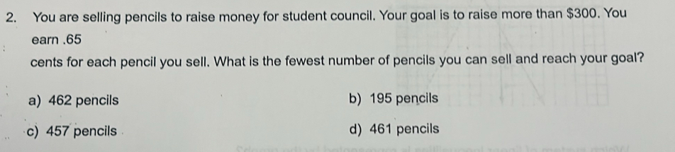 You are selling pencils to raise money for student council. Your goal is to raise more than $300. You
earn . 65
cents for each pencil you sell. What is the fewest number of pencils you can sell and reach your goal?
a) 462 pencils b) 195 pencils
c) 457 pencils d) 461 pencils