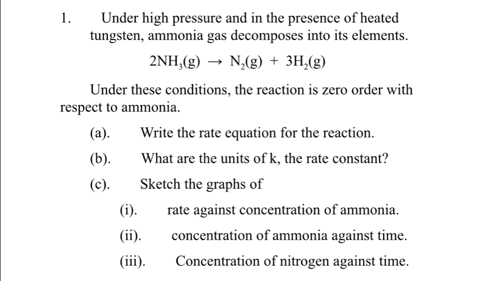 Under high pressure and in the presence of heated 
tungsten, ammonia gas decomposes into its elements.
2NH_3(g)to N_2(g)+3H_2(g)
Under these conditions, the reaction is zero order with 
respect to ammonia. 
(a). Write the rate equation for the reaction. 
(b). What are the units of k, the rate constant? 
(c). Sketch the graphs of 
(i). rate against concentration of ammonia. 
(ii). concentration of ammonia against time. 
(iii). Concentration of nitrogen against time.