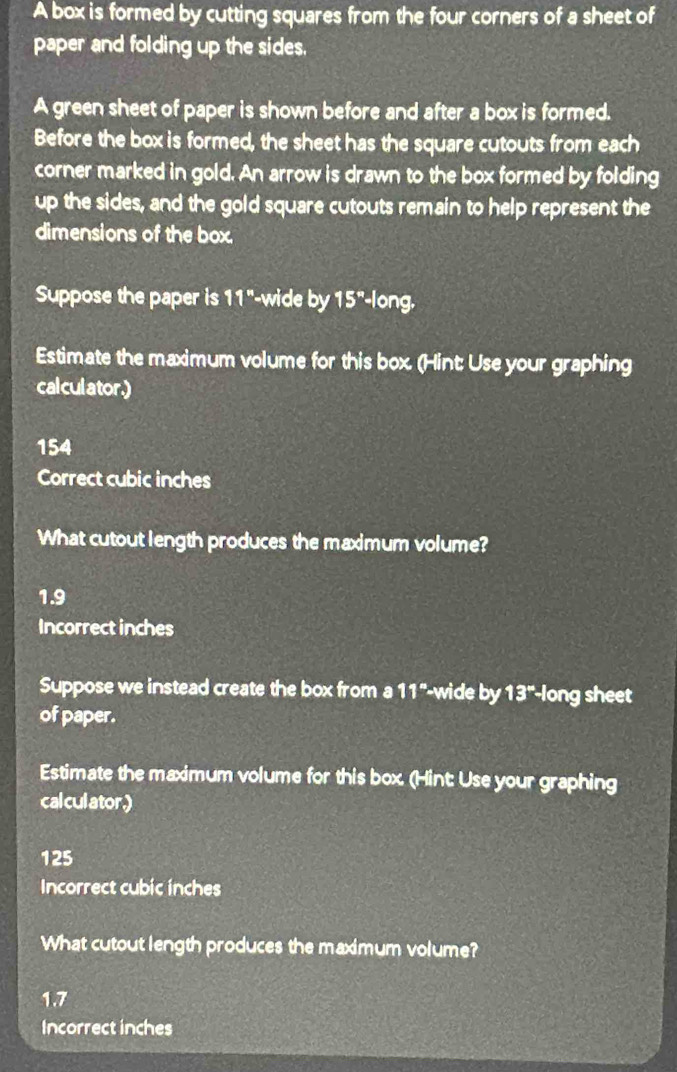A box is formed by cutting squares from the four corners of a sheet of 
paper and folding up the sides. 
A green sheet of paper is shown before and after a box is formed. 
Before the box is formed, the sheet has the square cutouts from each 
corner marked in gold. An arrow is drawn to the box formed by folding 
up the sides, and the gold square cutouts remain to help represent the 
dimensions of the box. 
Suppose the paper is 11^n -wide by 15° long, 
Estimate the maximum volume for this box. (Hint: Use your graphing 
cal cul ator.)
154
Correct cubic inches
What cutout length produces the maximum volume?
1.9
Incorrect inches
Suppose we instead create the box from a 11° -wide by 13° long sheet 
of paper. 
Estimate the maximum volume for this box. (Hint: Use your graphing 
calculator.)
125
Incorrect cubic inches
What cutout length produces the maximum volume?
1.7
Incorrect inches