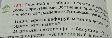 Прοηиτайτе. Найдиτе в тексте и Βыηνμνη 
6 слова с приставками, Обозначыте приставки. Вッе 
ленное слово разделиτе чёрточками для переноо 
= Πала, сфоτоγрафируй меня за деревомή 
— 3aчem эto, clhok? 
— Япошлю фотографию бабушке. Ова 
μοτрит и спросит: «Α где же мοй внνκ»