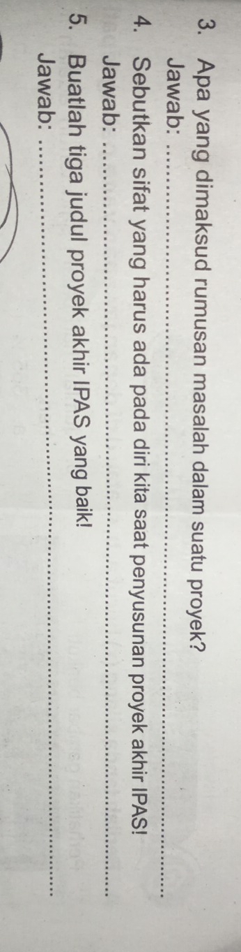 Apa yang dimaksud rumusan masalah dalam suatu proyek? 
Jawab:_ 
4. Sebutkan sifat yang harus ada pada diri kita saat penyusunan proyek akhir IPAS! 
Jawab:_ 
5. Buatlah tiga judul proyek akhir IPAS yang baik! 
Jawab: 
_